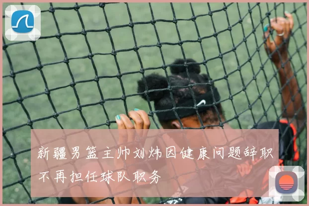 新疆男篮主帅刘炜因健康问题辞职不再担任球队职务